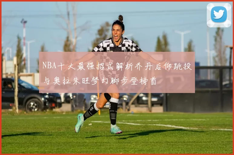 NBA十大最强招式解析乔丹后仰跳投与奥拉朱旺梦幻脚步登榜首